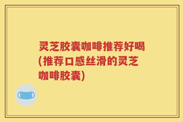 灵芝胶囊咖啡推荐好喝(推荐口感丝滑的灵芝咖啡胶囊)