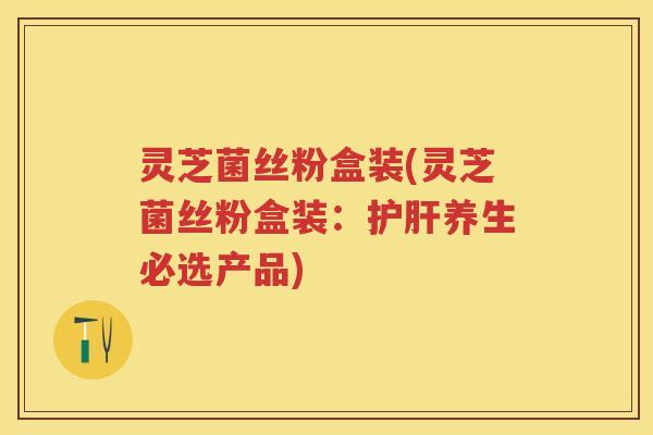灵芝菌丝粉盒装(灵芝菌丝粉盒装：养生必选产品)
