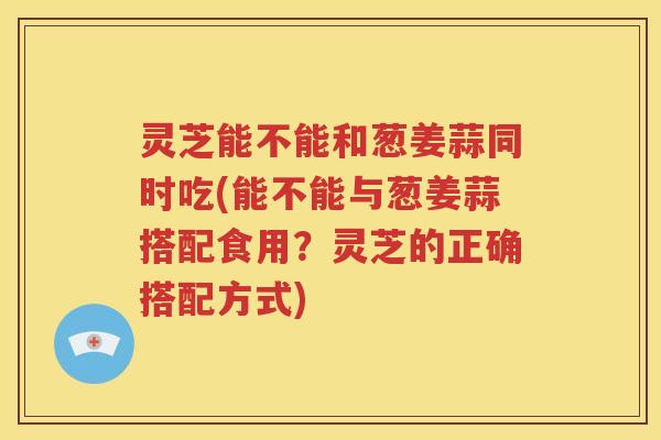 灵芝能不能和葱姜蒜同时吃(能不能与葱姜蒜搭配食用？灵芝的正确搭配方式)
