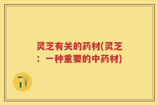 灵芝有关的药材(灵芝:一种重要的材) 灵芝有关的药材(灵芝:一种重要的材)