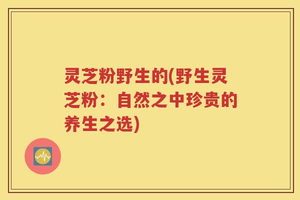 灵芝粉野生的(野生灵芝粉：自然之中珍贵的养生之选)