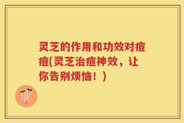 灵芝的作用和功效对痘痘(灵芝痘神效,让你告别烦恼!) 灵芝的作用和功效对痘痘(灵芝痘神效,让你告别烦恼!)