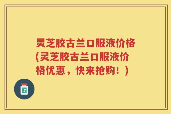 灵芝胶古兰口服液价格(灵芝胶古兰口服液价格优惠，快来抢购！)