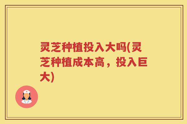 灵芝种植投入大吗(灵芝种植成本高,投入巨大) 灵芝种植投入大吗(灵芝种植成本高,投入巨大)