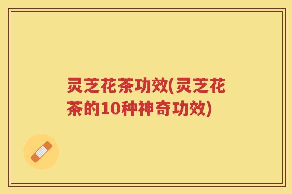 灵芝花茶功效(灵芝花茶的10种神奇功效) 灵芝花茶功效(灵芝花茶的10种神奇功效)