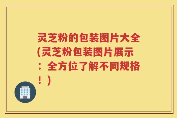 灵芝粉的包装图片大全(灵芝粉包装图片展示:全方位了解不同规格!) 灵芝粉的包装图片大全(灵芝粉包装图片展示:全方位了解不同规格!)