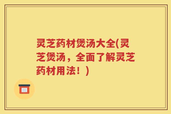 灵芝药材煲汤大全(灵芝煲汤，全面了解灵芝药材用法！)