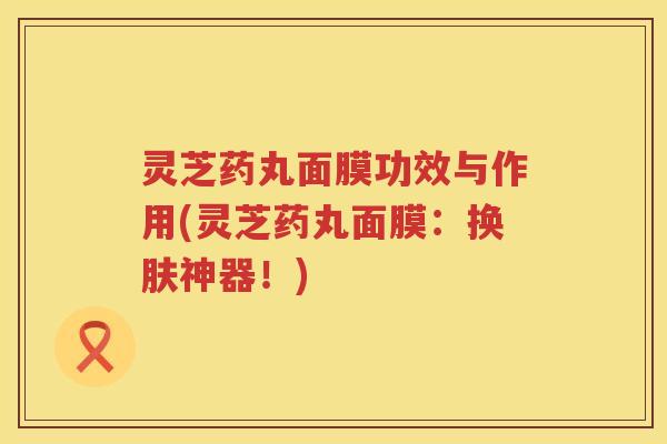 灵芝药丸面膜功效与作用(灵芝药丸面膜:换肤神器!) 灵芝药丸面膜功效与作用(灵芝药丸面膜:换肤神器!)