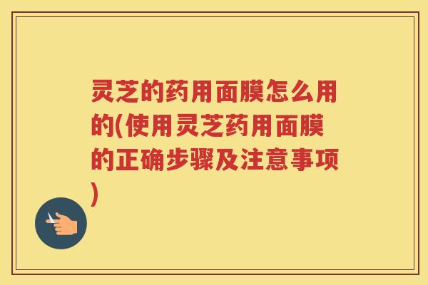 灵芝的药用面膜怎么用的(使用灵芝药用面膜的正确步骤及注意事项)
