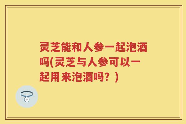 灵芝能和人参一起泡酒吗(灵芝与人参可以一起用来泡酒吗？)