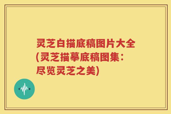 灵芝白描底稿图片大全(灵芝描摹底稿图集:尽览灵芝之美) 灵芝白描底稿图片大全(灵芝描摹底稿图集:尽览灵芝之美)