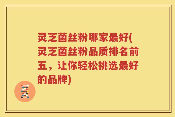 灵芝菌丝粉哪家最好(灵芝菌丝粉品质排名前五，让你轻松挑选最好的品牌)