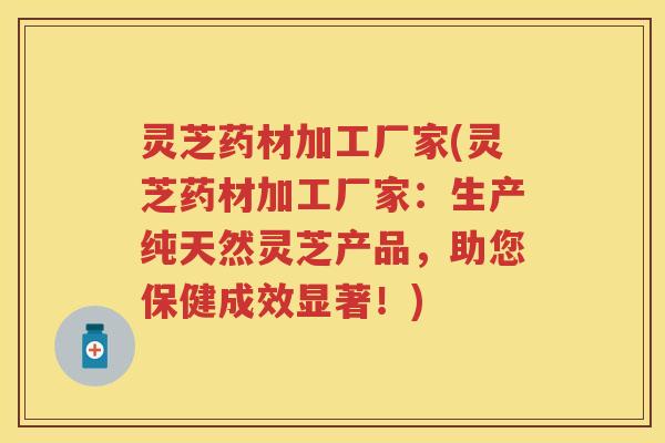 灵芝药材加工厂家(灵芝药材加工厂家：生产纯天然灵芝产品，助您保健成效显著！)