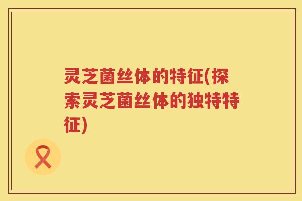 灵芝菌丝体的特征(探索灵芝菌丝体的独特特征)