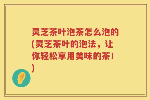 灵芝茶叶泡茶怎么泡的(灵芝茶叶的泡法，让你轻松享用美味的茶！)