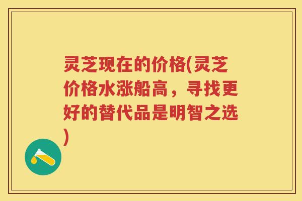 灵芝现在的价格(灵芝价格水涨船高，寻找更好的替代品是明智之选)