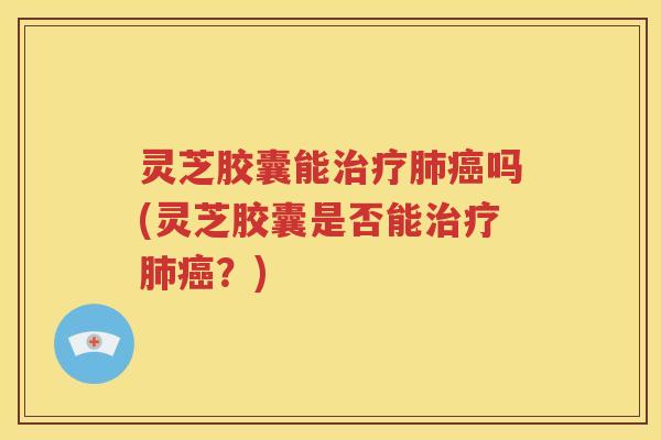 灵芝胶囊能治疗肺癌吗(灵芝胶囊是否能治疗肺癌？)