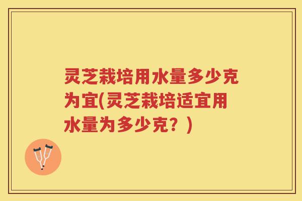 灵芝栽培用水量多少克为宜(灵芝栽培适宜用水量为多少克？)