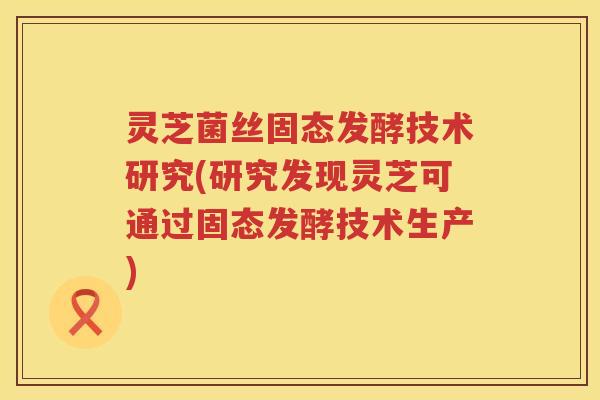 灵芝菌丝固态发酵技术研究(研究发现灵芝可通过固态发酵技术生产)