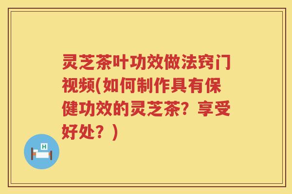 灵芝茶叶功效做法窍门视频(如何制作具有保健功效的灵芝茶？享受好处？)