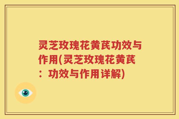 灵芝玫瑰花黄芪功效与作用(灵芝玫瑰花黄芪：功效与作用详解)