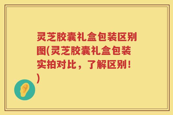 灵芝胶囊礼盒包装区别图(灵芝胶囊礼盒包装实拍对比，了解区别！)