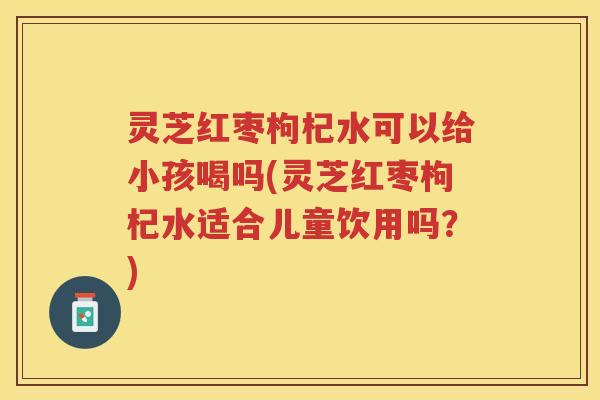 灵芝红枣枸杞水可以给小孩喝吗(灵芝红枣枸杞水适合儿童饮用吗？)