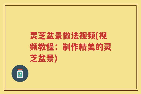 灵芝盆景做法视频(视频教程：制作精美的灵芝盆景)
