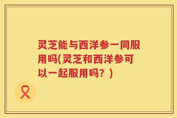 灵芝能与西洋参一同服用吗(灵芝和西洋参可以一起服用吗？)