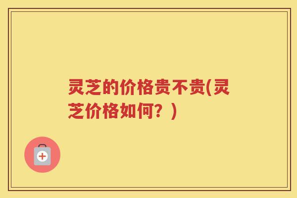 灵芝的价格贵不贵(灵芝价格如何？)