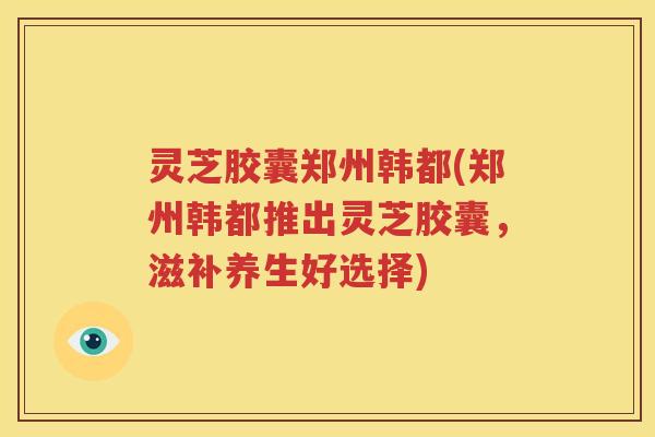 灵芝胶囊郑州韩都(郑州韩都推出灵芝胶囊，滋补养生好选择)