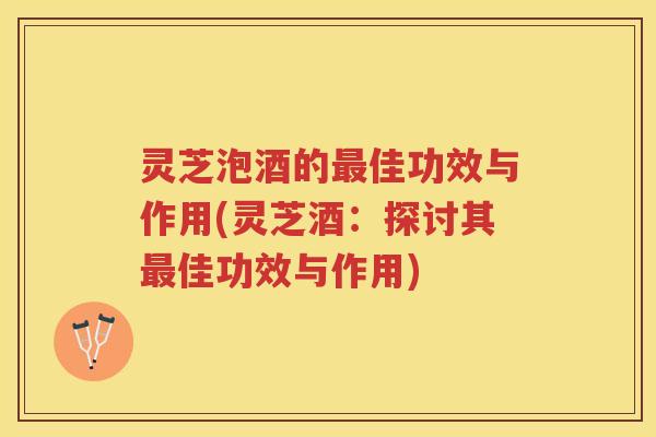 灵芝泡酒的佳功效与作用(灵芝酒:探讨其佳功效与作用) 灵芝泡酒的佳功效与作用(灵芝酒:探讨其佳功效与作用)