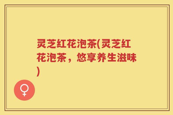 灵芝红花泡茶(灵芝红花泡茶，悠享养生滋味)