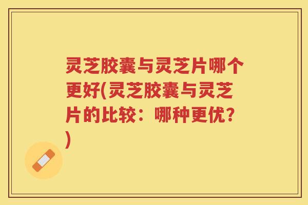 灵芝胶囊与灵芝片哪个更好(灵芝胶囊与灵芝片的比较：哪种更优？)