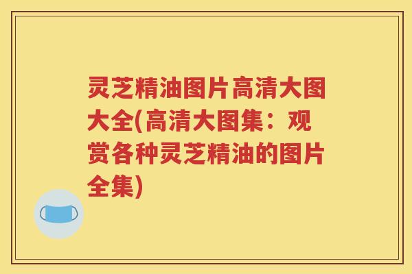 灵芝精油图片高清大图大全(高清大图集：观赏各种灵芝精油的图片全集)