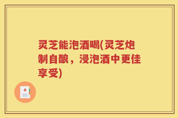 灵芝能泡酒喝(灵芝炮制自酿，浸泡酒中更佳享受)