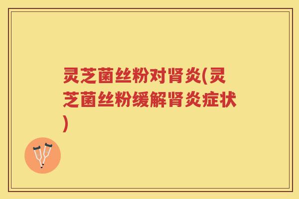 灵芝菌丝粉对肾炎(灵芝菌丝粉缓解肾炎症状)