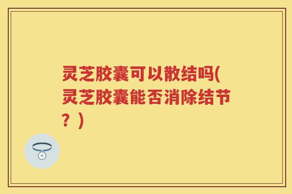 灵芝胶囊可以散结吗(灵芝胶囊能否消除结节？)