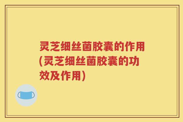 灵芝细丝菌胶囊的作用(灵芝细丝菌胶囊的功效及作用)