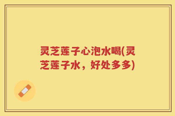 灵芝莲子心泡水喝(灵芝莲子水，好处多多)
