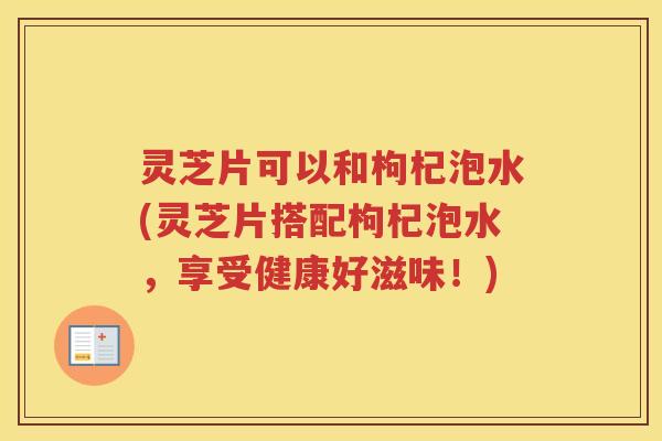 灵芝片可以和枸杞泡水(灵芝片搭配枸杞泡水，享受健康好滋味！)