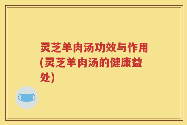 灵芝羊肉汤功效与作用(灵芝羊肉汤的健康益处)