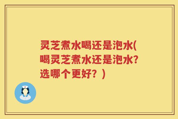 灵芝煮水喝还是泡水(喝灵芝煮水还是泡水？选哪个更好？)