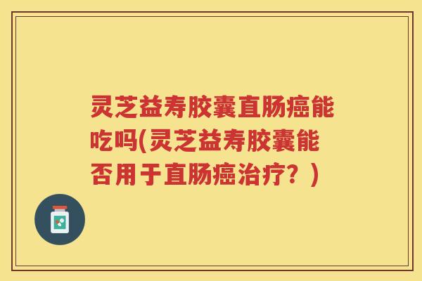 灵芝益寿胶囊直肠癌能吃吗(灵芝益寿胶囊能否用于直肠癌治疗？)