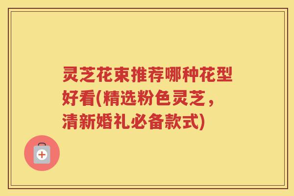 灵芝花束推荐哪种花型好看(精选粉色灵芝，清新婚礼必备款式)