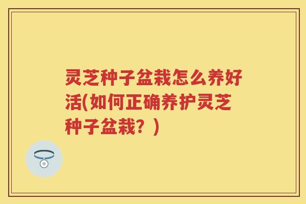 灵芝种子盆栽怎么养好活(如何正确养护灵芝种子盆栽？)