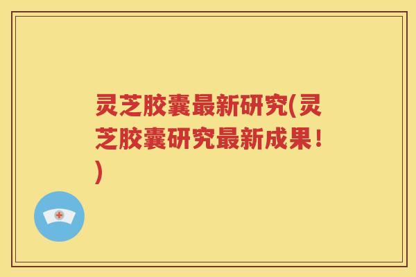灵芝胶囊最新研究(灵芝胶囊研究最新成果！)