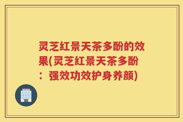 灵芝红景天茶多酚的效果(灵芝红景天茶多酚：强效功效护身养颜)