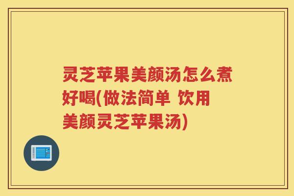 灵芝苹果美颜汤怎么煮好喝(做法简单 饮用美颜灵芝苹果汤)