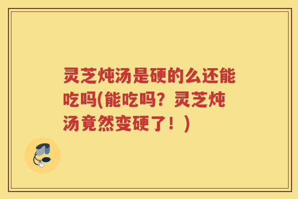 灵芝炖汤是硬的么还能吃吗(能吃吗？灵芝炖汤竟然变硬了！)